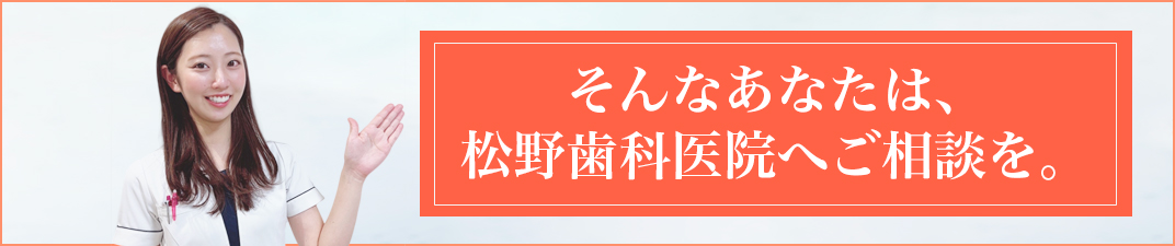 そんなあなたは、 松野歯科医院へご相談を。