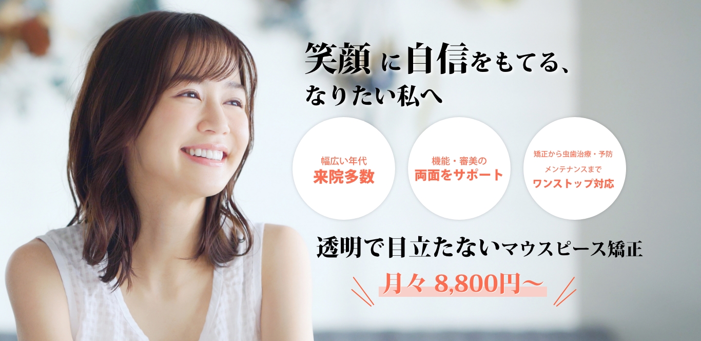 透明で目立たない矯正で 笑顔に自信を持てるなりたい自分へ 機能・審美の両面をサポート 目立たない矯正など矯正治療種類が多数 矯正から虫歯治療・予防メンテナンスまで ワンストップ対応